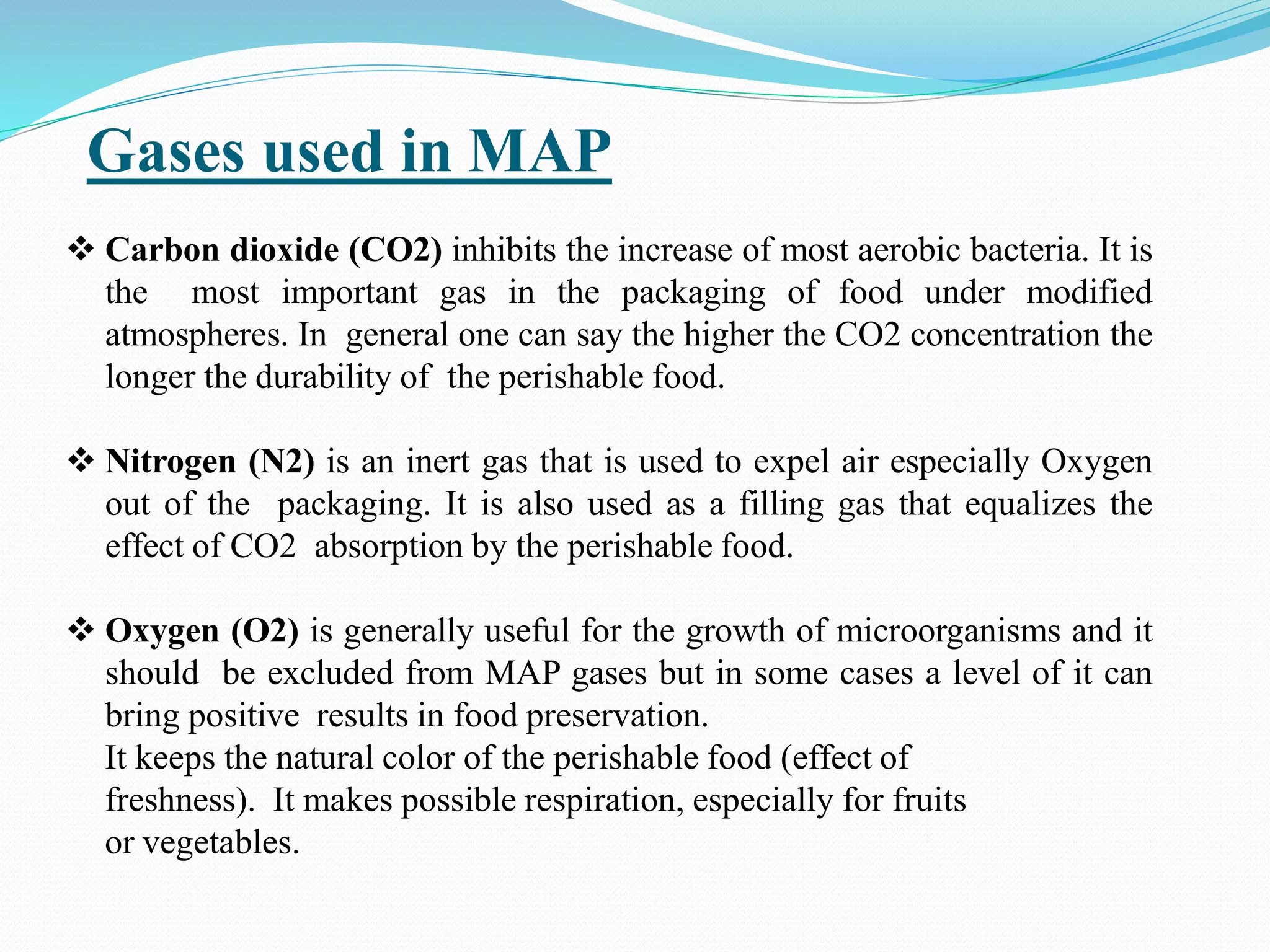 Gases used in MAP
 Carbon dioxide (CO2) inhibits the increase of most aerobic bacteria. It is
the most important gas in the packaging of food under modified
atmospheres. In general one can say the higher the CO2 concentration the
longer the durability of the perishable food.
 Nitrogen (N2) is an inert gas that is used to expel air especially Oxygen
out of the packaging. It is also used as a filling gas that equalizes the
effect of CO2 absorption by the perishable food.
 Oxygen (O2) is generally useful for the growth of microorganisms and it
should be excluded from MAP gases but in some cases a level of it can
bring positive results in food preservation.
It keeps the natural color of the perishable food (effect of
freshness). It makes possible respiration, especially for fruits
or vegetables.
 