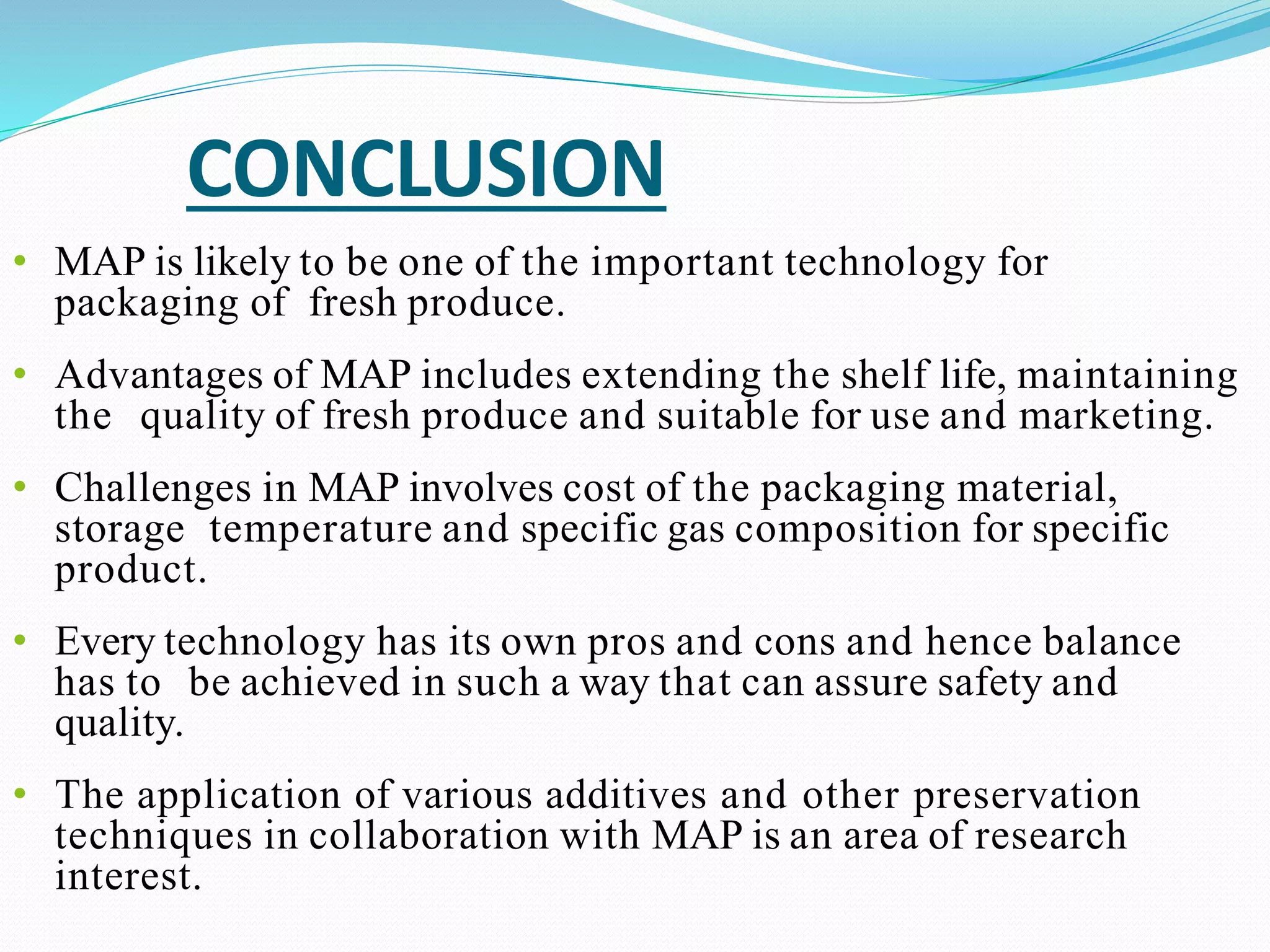 CONCLUSION
• MAP is likely to be one of the important technology for
packaging of fresh produce.
• Advantages of MAP includes extending the shelf life, maintaining
the quality of fresh produce and suitable for use and marketing.
• Challenges in MAP involves cost of the packaging material,
storage temperature and specific gas composition for specific
product.
• Every technology has its own pros and cons and hence balance
has to be achieved in such a way that can assure safety and
quality.
• The application of various additives and other preservation
techniques in collaboration with MAP is an area of research
interest.
 