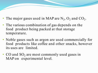 • The major gases used in MAP are N2, O2 and CO2.
• The various combination of gas depends on the
food product being packed at that storage
temperature.
• Noble gases such as argon are used commercially for
food products like coffee and other snacks, however
its uses are limited.
• CO and SO2 are most commonly used gases in
MAP on experimental level.
 