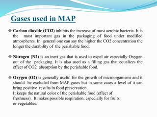 Gases used in MAP
 Carbon dioxide (CO2) inhibits the increase of most aerobic bacteria. It is
the most important gas in the packaging of food under modified
atmospheres. In general one can say the higher the CO2 concentration the
longer the durability of the perishable food.
 Nitrogen (N2) is an inert gas that is used to expel air especially Oxygen
out of the packaging. It is also used as a filling gas that equalizes the
effect of CO2 absorption by the perishable food.
 Oxygen (O2) is generally useful for the growth of microorganisms and it
should be excluded from MAP gases but in some cases a level of it can
bring positive results in food preservation.
It keeps the natural color of the perishable food (effect of
freshness). It makes possible respiration, especially for fruits
or vegetables.
 