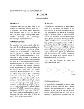 TERM PAPER OF ECE-563, NOVEMBER, 2014
BICMOS
Himanshu Shekhar
ABSTRACT
This paper deals with BICMOS. First of all
the need of transistor is justified. After this it
is explained, the reason behind switching
from vacuum tube to BJT to FET to
BICMOS. Then simple working of BICMOS
inverter working, its advantages,
disadvantages and its application.
I. INTRODUCTION
The transistor is a three terminal, solid state
electronic device. In a three terminal device
we can control electric current or voltage
between two of the terminals by applying an
electric current or voltage to the third
terminal. This three terminal character of the
transistor is what allows us to make an
amplifier for electrical signals, like the one in
our radio. With the three-terminal transistor
we can also make an electric switch, which
can be controlled by another electrical
switch. Before transistor vacuum tube were
the device that were used for control
conduction. But Vacuum tube had to warm
up before they worked (and sometimes
overheated when they did), they were
unreliable and bulky and they used too much
energy.so we moved toward BJT, to reduce
power consumption, area and increase
execution speed and more reliable. But for
low power application and to reduce leakage
current in BJT, FET was developed and most
famous one is CMOS. From early 1980s BJT
and CMOS are combined together to make a
transistor that uses plus point of both to
nullify the negative points of both.
II. BICMOS
BICMOS is a combination of both bipolar
and CMOS that allows the designer to use
both devices on a single integrated circuit.
The development of BICMOS technology
began in the early 1980s. In general, bipolar
devices are attractive because of their high
speed, better gain, better driving capability,
and low wideband noise properties that allow
high-quality analog performance. CMOS is
particularly attractive for digital applications
because of its low power and high packing
density. Thus, the combination of both device
types would not only lead to the replacement
and improvement of existing integrated
circuit, but would also provide access to
design completely new circuits.
Let’s take an example to know the
importance of BICMOS.
Fig.1 Cascade inverter
As shown in Fig. 1 cascaded inverter is made
to drive a bigger load than just a single
inverter, and this has to do with speed. The
problem is that a CMOS gate can drive a
current proportionally to the width of its
channel: so doubling the channel width, we
 