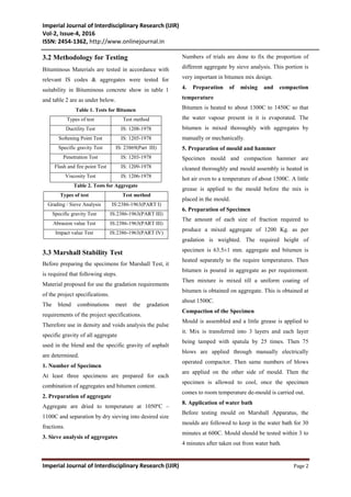 Imperial Journal of Interdisciplinary Research (IJIR)
Vol-2, Issue-4, 2016
ISSN: 2454-1362, http://www.onlinejournal.in
Imperial Journal of Interdisciplinary Research (IJIR) Page 2
3.2 Methodology for Testing
Bituminous Materials are tested in accordance with
relevant IS codes & aggregates were tested for
suitability in Bituminous concrete show in table 1
and table 2 are as under below.
Table 1. Tests for Bitumen
Types of test Test method
Ductility Test IS: 1208-1978
Softening Point Test IS: 1205-1978
Specific gravity Test IS: 23869(Part III)
Penetration Test IS: 1203-1978
Flash and fire point Test IS: 1209-1978
Viscosity Test IS: 1206-1978
Table 2. Tests for Aggregate
Types of test Test method
Grading / Sieve Analysis IS:2386-1963(PART I)
Specific gravity Test IS:2386-1963(PART III)
Abrasion value Test IS:2386-1963(PART III)
Impact value Test IS:2386-1963(PART IV)
3.3 Marshall Stability Test
Before preparing the specimens for Marshall Test, it
is required that following steps.
Material proposed for use the gradation requirements
of the project specifications.
The blend combinations meet the gradation
requirements of the project specifications.
Therefore use in density and voids analysis the pulse
specific gravity of all aggregate
used in the blend and the specific gravity of asphalt
are determined.
1. Number of Specimen
At least three specimens are prepared for each
combination of aggregates and bitumen content.
2. Preparation of aggregate
Aggregate are dried to temperature at 1050ºC –
1100C and separation by dry sieving into desired size
fractions.
3. Sieve analysis of aggregates
Numbers of trials are done to fix the proportion of
different aggregate by sieve analysis. This portion is
very important in bitumen mix design.
4. Preparation of mixing and compaction
temperature
Bitumen is heated to about 1300C to 1450C so that
the water vapour present in it is evaporated. The
bitumen is mixed thoroughly with aggregates by
manually or mechanically.
5. Preparation of mould and hammer
Specimen mould and compaction hammer are
cleaned thoroughly and mould assembly is heated in
hot air oven to a temperature of about 1500C. A little
grease is applied to the mould before the mix is
placed in the mould.
6. Preparation of Specimen
The amount of each size of fraction required to
produce a mixed aggregate of 1200 Kg. as per
gradation is weighted. The required height of
specimen is 63.5±1 mm. aggregate and bitumen is
heated separately to the require temperatures. Then
bitumen is poured in aggregate as per requirement.
Then mixture is mixed till a uniform coating of
bitumen is obtained on aggregate. This is obtained at
about 1500C.
Compaction of the Specimen
Mould is assembled and a little grease is applied to
it. Mix is transferred into 3 layers and each layer
being tamped with spatula by 25 times. Then 75
blows are applied through manually electrically
operated compactor. Then same numbers of blows
are applied on the other side of mould. Then the
specimen is allowed to cool, once the specimen
comes to room temperature de-mould is carried out.
8. Application of water bath
Before testing mould on Marshall Apparatus, the
moulds are followed to keep in the water bath for 30
minutes at 600C. Mould should be tested within 3 to
4 minutes after taken out from water bath.
 