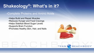 Shakeology®:              What’s in it?
 -Complete Proteins and Amino Acids
  •Helps Build and Repair Muscles
  •Reduces Hunger and Food Cravings
  •Helps Stabilize Blood Sugar Levels
  •Supports Brain Function
  •Promotes Healthy Skin, Hair, and Nails
 
