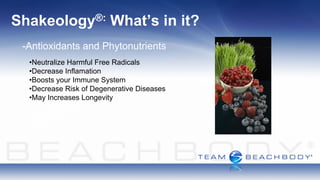Shakeology®:             What’s in it?
 -Antioxidants and Phytonutrients
  •Neutralize Harmful Free Radicals
  •Decrease Inflamation
  •Boosts your Immune System
  •Decrease Risk of Degenerative Diseases
  •May Increases Longevity
 