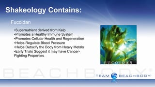Shakeology Contains:
 Fucoidan
  •Supernutrient derived from Kelp
  •Promotes a Healthy Immune System
  •Promotes Cellular Health and Regeneration
  •Helps Regulate Blood Pressure
  •Helps Detoxify the Body from Heavy Metals
  •Early Trials Suggest it may have Cancer-
  Fighting Properties
 