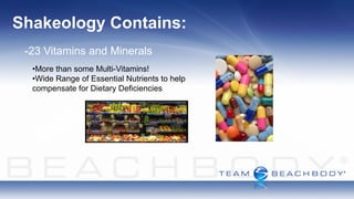 Shakeology Contains:
 -23 Vitamins and Minerals
  •More than some Multi-Vitamins!
  •Wide Range of Essential Nutrients to help
  compensate for Dietary Deficiencies
 