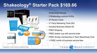 Shakeology®                              Starter Pack $169.66
                                               • Shakeology formula
                                               • 2 Shakeology workout DVDs
                                               • 24 Recipe Cards
                                               • 3rd Party Marketing Tools (60)
                                               • Includes Business Starter Kit
                                               • FREE Shipping
                                               • FREE shaker cup with second order
                                               • FREE 30-day membership in Team Beachbody Club
                                               • 1 FREE month of business service fees


Replaces current Premium Business Pack
 