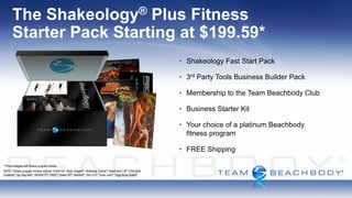 The                         Shakeology
                         Plus Fitness        ®

       Starter Pack Starting at $199.59*
                                                                                                                 • Shakeology Fast Start Pack

                                                                                                                 • 3rd Party Tools Business Builder Pack

                                                                                                                 • Membership to the Team Beachbody Club

                                                                                                                 • Business Starter Kit

                                                                                                                 • Your choice of a platinum Beachbody
                                                                                                                   fitness program

                                                                                                                 • FREE Shipping

* Price changes with fitness program choice.
NOTE: Fitness program choices include TurboFire®; Body Gospel®; 10-Minute Trainer®; Brazil Butt Lift®; ChaLEAN
Extreme®; Hip Hop Abs®; INSANITY®; P90X®; Power 90®; RevAbs®; Slim in 6®; Turbo Jam®; Yoga Booty Ballet®
 