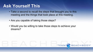 Ask Yourself This
  • Take a second to recall the steps that brought you to this
    meeting and the things that took place at this meeting.

  • Are you capable of taking those steps?

  • Would you be willing to take those steps to achieve your
    dreams?
 