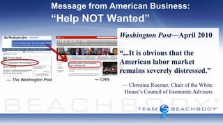 Message from American Business:
                    “Help NOT Wanted”
                                     Washington Post—April 2010

                                     “...It is obvious that the
                                     American labor market
                                     remains severely distressed.”
— The Washington Post        — CNN
                                     — Christina Roemer, Chair of the White
                                     House’s Council of Economic Advisers
 
