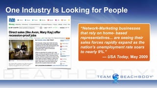 One Industry Is Looking for People

                    “Network-Marketing businesses
                    that rely on home- based
                    representatives... are seeing their
                    sales forces rapidly expand as the
                    nation’s unemployment rate soars
                    to nearly 9%.”
                                 — USA Today, May 2009
 