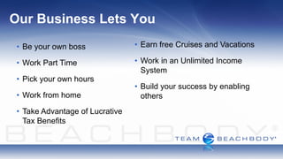 Our Business Lets You
 • Be your own boss              • Earn free Cruises and Vacations

 • Work Part Time                • Work in an Unlimited Income
                                   System
 • Pick your own hours
                                 • Build your success by enabling
 • Work from home                  others
 • Take Advantage of Lucrative
   Tax Benefits
 