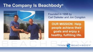 The Company Is Beachbody    ®



                  Founded in 1998 by
                  Carl Daikeler and Jon Congdon

                    OUR MISSION: Help
                    people achieve their
                     goals and enjoy a
                    healthy, fulfilling life.
 