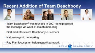 Recent Addition of Team Beachbody


• Team Beachbody ® was founded in 2007 to help spread
  the message via word-of-mouth marketing
• First marketers were Beachbody customers
• Natural/organic networking
• Pay Plan focuses on help/support/teamwork
 