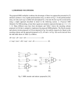 1.2.PROPOSED MULTIPLIERS
The proposed MBE multiplier combines the advantages of these two approaches presented in [7]
and [8] to produce a very regular partial product array, as shown in Fig. 2. In the partial product
array, not only each negi is shifted left and replaced by ci but also the last neg bit is removed by
using a simple approach described in detail in the following section. A. Proposed MBE
Multiplier For MB recoding, at least three signals are needed to represent the digit set {−2,−1, 0,
1, 2}. Many different ways have been developed, and Table I shows the encoding scheme
proposed in [14] that is adopted to implement the proposed MBEmultiplier. The Booth encoder
and selector circuits proposed in [14] are depicted in Fig. 3(a) and (b), respectively. Based on the
recoding scheme and the approach proposed in [7], τi0 and ci in Fig. 1(b) can be derived from
the truth table shown in Table II, as follows:
τi0 =onei · a0 = onei + a0------------------------------ (3)
ci =negi · (onei + a0) = negi + onei · a0.------------------------- (4)
Fig. 3. MBE encoder and selector proposed in [14].
 