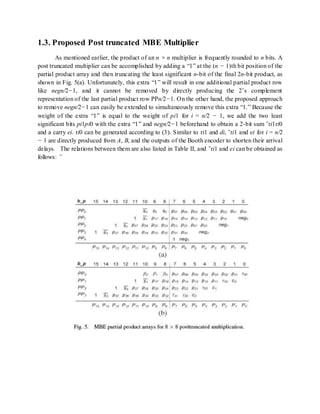 1.3. Proposed Post truncated MBE Multiplier
As mentioned earlier, the product of an n × n multiplier is frequently rounded to n bits. A
post truncated multiplier can be accomplished by adding a “1” at the (n − 1)th bit position of the
partial product array and then truncating the least significant n-bit of the final 2n-bit product, as
shown in Fig. 5(a). Unfortunately, this extra “1” will result in one additional partial product row
like negn/2−1, and it cannot be removed by directly producing the 2’s complement
representation of the last partial product row PPn/2−1. On the other hand, the proposed approach
to remove negn/2−1 can easily be extended to simultaneously remove this extra “1.” Because the
weight of the extra “1” is equal to the weight of pi1 for i = n/2 − 1, we add the two least
significant bits pi1pi0 with the extra “1” and negn/2−1 beforehand to obtain a 2-bit sum ˜τi1τi0
and a carry ei. τi0 can be generated according to (3). Similar to τi1 and di, ˜τi1 and ei for i = n/2
− 1 are directly produced from A, B, and the outputs of the Booth encoder to shorten their arrival
delays. The relations between them are also listed in Table II, and ˜τi1 and ei can be obtained as
follows: ˜
 