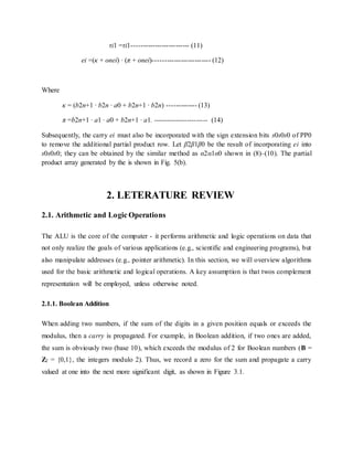 τi1 =τi1------------------------- (11)
ei =(κ + onei) · (π + onei)------------------------- (12)
Where
κ = (b2n+1 · b2n · a0 + b2n+1 · b2n) ------------- (13)
π =b2n+1 · a1 · a0 + b2n+1 · a1. ------------------------ (14)
Subsequently, the carry ei must also be incorporated with the sign extension bits s0s0s0 of PP0
to remove the additional partial product row. Let β2β1β0 be the result of incorporating ei into
s0s0s0; they can be obtained by the similar method as α2α1α0 shown in (8)–(10). The partial
product array generated by the is shown in Fig. 5(b).
2. LETERATURE REVIEW
2.1. Arithmetic and Logic Operations
The ALU is the core of the computer - it performs arithmetic and logic operations on data that
not only realize the goals of various applications (e.g., scientific and engineering programs), but
also manipulate addresses (e.g., pointer arithmetic). In this section, we will overview algorithms
used for the basic arithmetic and logical operations. A key assumption is that twos complement
representation will be employed, unless otherwise noted.
2.1.1. Boolean Addition
When adding two numbers, if the sum of the digits in a given position equals or exceeds the
modulus, then a carry is propagated. For example, in Boolean addition, if two ones are added,
the sum is obviously two (base 10), which exceeds the modulus of 2 for Boolean numbers (B =
Z2 = {0,1}, the integers modulo 2). Thus, we record a zero for the sum and propagate a carry
valued at one into the next more significant digit, as shown in Figure 3.1.
 