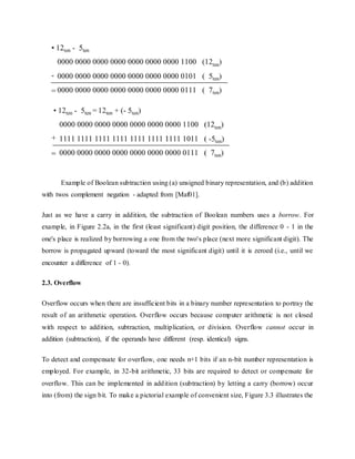 Example of Boolean subtraction using (a) unsigned binary representation, and (b) addition
with twos complement negation - adapted from [Maf01].
Just as we have a carry in addition, the subtraction of Boolean numbers uses a borrow. For
example, in Figure 2.2a, in the first (least significant) digit position, the difference 0 - 1 in the
one's place is realized by borrowing a one from the two's place (next more significant digit). The
borrow is propagated upward (toward the most significant digit) until it is zeroed (i.e., until we
encounter a difference of 1 - 0).
2.3. Overflow
Overflow occurs when there are insufficient bits in a binary number representation to portray the
result of an arithmetic operation. Overflow occurs because computer arithmetic is not closed
with respect to addition, subtraction, multiplication, or division. Overflow cannot occur in
addition (subtraction), if the operands have different (resp. identical) signs.
To detect and compensate for overflow, one needs n+1 bits if an n-bit number representation is
employed. For example, in 32-bit arithmetic, 33 bits are required to detect or compensate for
overflow. This can be implemented in addition (subtraction) by letting a carry (borrow) occur
into (from) the sign bit. To make a pictorial example of convenient size, Figure 3.3 illustrates the
 