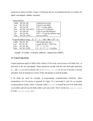 instruction to detect overflow. Figure 3.4 illustrates the use of conditional branch on overflow for
signed and unsigned addition operations.
Example of overflow in Boolean arithmetic, adapted from [Maf01].
2.5. Logical Operations
Logical operations apply to fields of bits within a 32-bit word, such as bytes or bit fields (in C, as
discussed in the next paragraph). These operations include shift-left and shift-right operations
(sll and srl), as well as bitwise and, or (and, andi, or, ori). As we saw in Section 2, bitwise
operations treat an operand as a vector of bits and operate on each bit position.
C bit fields are used, for example, in programming communications hardware, where
manipulation of a bit stream is required. In Figure 3.5 is presented C code for an example
communications routine, where a structure called receiver is formed from an 8-bit field called
receivedByte and two one-bit fields called ready and enable. The C routine sets receiver.ready
to 0 and receiver.enable to 1.
 