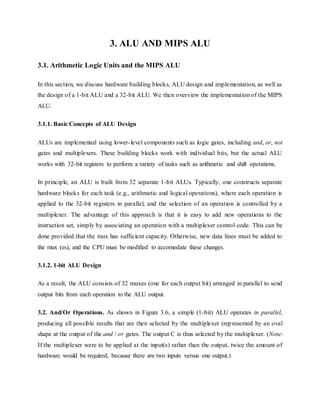 3. ALU AND MIPS ALU
3.1. Arithmetic Logic Units and the MIPS ALU
In this section, we discuss hardware building blocks, ALU design and implementation, as well as
the design of a 1-bit ALU and a 32-bit ALU. We then overview the implementation of the MIPS
ALU.
3.1.1. Basic Concepts of ALU Design
ALUs are implemented using lower-level components such as logic gates, including and, or, not
gates and multiplexers. These building blocks work with individual bits, but the actual ALU
works with 32-bit registers to perform a variety of tasks such as arithmetic and shift operations.
In principle, an ALU is built from 32 separate 1-bit ALUs. Typically, one constructs separate
hardware blocks for each task (e.g., arithmetic and logical operations), where each operation is
applied to the 32-bit registers in parallel, and the selection of an operation is controlled by a
multiplexer. The advantage of this approach is that it is easy to add new operations to the
instruction set, simply by associating an operation with a multiplexer control code. This can be
done provided that the mux has sufficient capacity. Otherwise, new data lines must be added to
the mux (es), and the CPU must be modified to accomodate these changes.
3.1.2. 1-bit ALU Design
As a result, the ALU consists of 32 muxes (one for each output bit) arranged in parallel to send
output bits from each operation to the ALU output.
3.2. And/Or Operations. As shown in Figure 3.6, a simple (1-bit) ALU operates in parallel,
producing all possible results that are then selected by the multiplexer (represented by an oval
shape at the output of the and / or gates. The output C is thus selected by the multiplexer. (Note:
If the multiplexer were to be applied at the input(s) rather than the output, twice the amount of
hardware would be required, because there are two inputs versus one output.)
 
