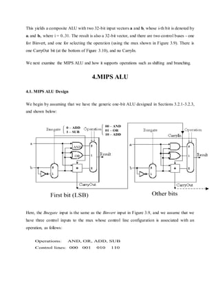 This yields a composite ALU with two 32-bit input vectors a and b, whose i-th bit is denoted by
ai and bi, where i = 0..31. The result is also a 32-bit vector, and there are two control buses - one
for Binvert, and one for selecting the operation (using the mux shown in Figure 3.9). There is
one CarryOut bit (at the bottom of Figure 3.10), and no CarryIn.
We next examine the MIPS ALU and how it supports operations such as shifting and branching.
4.MIPS ALU
4.1. MIPS ALU Design
We begin by assuming that we have the generic one-bit ALU designed in Sections 3.2.1-3.2.3,
and shown below:
Here, the Bnegate input is the same as the Binvert input in Figure 3.9, and we assume that we
have three control inputs to the mux whose control line configuration is associated with an
operation, as follows:
 