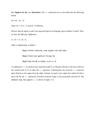 4.1. Support for the slt Instruction. The slt instruction (set on less-than) has the following
format:
slt rd, rs, rt
where rd = 1 if rs < rt, and rd = 0 otherwise.
Observe that the inputs rs and rt can represent high-level language input variables A and B. Thus,
we have the following implication:
A < B => A - B < 0 ,
which is implemented as follows:
Step 1. Perform subtraction using negation and a full adder
Step 2. Check most significant bit (sign bit)
Step 3. Sign bit tells us whether or not A < B
To implement slt, we need (a) new input line called Less that goes directly to the mux, and (b) a
new control code (111) to select the slt operation. Unfortunately, the result for slt cannot be
taken directly as the output from the adder. Instead, we need a new output line called Set that is
used only for the slt instruction. Overflow detection logic is also associated with this bit. The
additional logic that supports slt is shown in Figure 3.11.
 