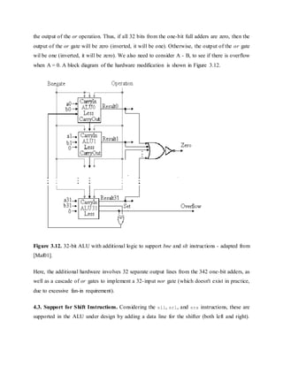 the output of the or operation. Thus, if all 32 bits from the one-bit full adders are zero, then the
output of the or gate will be zero (inverted, it will be one). Otherwise, the output of the or gate
wil be one (inverted, it will be zero). We also need to consider A - B, to see if there is overflow
when A = 0. A block diagram of the hardware modification is shown in Figure 3.12.
Figure 3.12. 32-bit ALU with additional logic to support bne and slt instructions - adapted from
[Maf01].
Here, the additional hardware involves 32 separate output lines from the 342 one-bit adders, as
well as a cascade of or gates to implement a 32-input nor gate (which doesn't exist in practice,
due to excessive fan-in requirement).
4.3. Support for Shift Instructions. Considering the sll, srl, and sra instructions, these are
supported in the ALU under design by adding a data line for the shifter (both left and right).
 