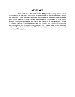 ABSTRACT:
The conventional modified Booth encoding (MBE) generates an irregular partial product
array because of the extra partial product bit at the least significant bit position of each partial product
row. In this brief, a simple approach is proposed to generate a regular partial product array with fewer
partial product rows and negligible overhead, thereby lowering the complexity of partial product
reduction and reducing the area, delay, and power of MBE multipliers. The proposed approach can also
be utilized to regularize the partial product array of post truncated MBE multipliers. Implementation
results demonstrate that the proposed MBE multipliers with a regular partial product array really
achieve significant improvement in area, delay, and power consumption when compared with
conventional MBEmultipliers.
 