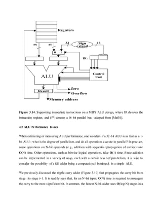 Figure 3.14. Supporting immediate instructions on a MIPS ALU design, where IR denotes the
instruction register, and (/16) denotes a 16-bit parallel bus - adapted from [Maf01].
4.5 ALU Performance Issues
When estimating or measuring ALU performance, one wonders if a 32-bit ALU is as fast as a 1-
bit ALU - what is the degree of parallelism, and do all operations execute in parallel? In practice,
some operations on N-bit operands (e.g., addition with sequential propagation of carries) take
O(N) time. Other operations, such as bitwise logical operations, take O(1) time. Since addition
can be implemented in a variety of ways, each with a certain level of parallelism, it is wise to
consider the possibility of a full adder being a computational bottleneck in a simple ALU.
We previously discussed the ripple-carry adder (Figure 3.10) that propagates the carry bit from
stage i to stage i+1. It is readily seen that, for an N-bit input, O(N) time is required to propagate
the carry to the most significant bit. In contrast, the fastest N-bit adder uses O(log2N) stages in a
 