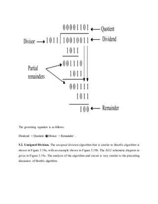 The governing equation is as follows:
Dividend = Quotient �Divisor + Remainder .
5.2. Unsigned Division. The unsigned division algorithm that is similar to Booth's algorithm is
shown in Figure 3.19a, with an example shown in Figure 3.19b. The ALU schematic diagram in
given in Figure 3.19c. The analysis of the algorithm and circuit is very similar to the preceding
discussion of Booth's algorithm.
 