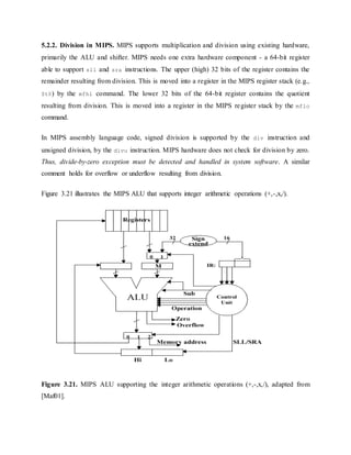 5.2.2. Division in MIPS. MIPS supports multiplication and division using existing hardware,
primarily the ALU and shifter. MIPS needs one extra hardware component - a 64-bit register
able to support sll and sra instructions. The upper (high) 32 bits of the register contains the
remainder resulting from division. This is moved into a register in the MIPS register stack (e.g.,
$t0) by the mfhi command. The lower 32 bits of the 64-bit register contains the quotient
resulting from division. This is moved into a register in the MIPS register stack by the mflo
command.
In MIPS assembly language code, signed division is supported by the div instruction and
unsigned division, by the divu instruction. MIPS hardware does not check for division by zero.
Thus, divide-by-zero exception must be detected and handled in system software. A similar
comment holds for overflow or underflow resulting from division.
Figure 3.21 illustrates the MIPS ALU that supports integer arithmetic operations (+,-,x,/).
Figure 3.21. MIPS ALU supporting the integer arithmetic operations (+,-,x,/), adapted from
[Maf01].
 