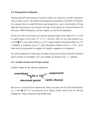 5.3. Floating Point Arithmetic
Floating point (FP) representations of decimal numbers are essential to scientific computation
using scientific notation. The standard for floating point representation is the IEEE 754 Standard.
In a computer, there is a tradeoff between range and precision - given a fixed number of binary
digits (bits), precision can vary inversely with range. In this section, we overview decimal to FP
conversion, MIPS FP instructions, and how registers are used for FP computations.
We have seen that an n-bit register can represent unsigned integers in the range 0 to 2n-1, as well
as signed integers in the range -2n-1 to -2n-1-1. However, there are very large numbers (e.g.,
3.15576 �1023), very small numbers (e.g., 10-25), rational numbers with repeated digits (e.g., 2/3
= 0.666666...), irrationals such as 21/2, and transcendental numbers such as e = 2.718..., all of
which need to be represented in computers for scientific computation to be supported.
We call the manipulation of these types of numbers floating point arithmetic because the decimal
point is not fixed (as for integers). In C, such variables are declared as the float datatype.
5.3.1. Scientific Notation and FP Representation
Scientific notation has the following configuration:
and can be in normalized form (mantissa has exactly one digit to the left of the decimal point,
e.g., 2.3425 � 10-19) or non-normalized form. Binary scientiic notation has the folowing
configuration, which corresponds to the decimal forms:
 
