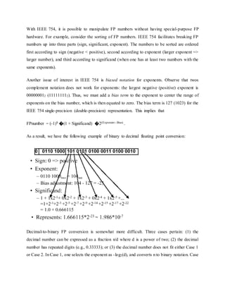 With IEEE 754, it is possible to manipulate FP numbers without having special-purpose FP
hardware. For example, consider the sorting of FP numbers. IEEE 754 facilitates breaking FP
numbers up into three parts (sign, significant, exponent). The numbers to be sorted are ordered
first according to sign (negative < positive), second according to exponent (larger exponent =>
larger number), and third according to significand (when one has at least two numbers with the
same exponents).
Another issue of interest in IEEE 754 is biased notation for exponents. Observe that twos
complement notation does not work for exponents: the largest negative (positive) exponent is
000000012 (111111112). Thus, we must add a bias term to the exponent to center the range of
exponents on the bias number, which is then equated to zero. The bias term is 127 (1023) for the
IEEE 754 single-precision (double-precision) representation. This implies that
FPnumber = (-1)S �(1 + Significand) �2(Exponent - Bias) .
As a result, we have the following example of binary to decimal floating point conversion:
Decimal-to-binary FP conversion is somewhat more difficult. Three cases pertain: (1) the
decimal number can be expressed as a fraction n/d where d is a power of two; (2) the decimal
number has repeated digits (e.g., 0.33333); or (3) the decimal number does not fit either Case 1
or Case 2. In Case 1, one selects the exponent as -log2(d), and converts n to binary notation. Case
 