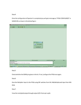 Step4:
Once the configurationof SpartanII iscompletedyouwill getamessage as“FPGA CONFIGURED” in
SANDSIDE as showninthe belowfigure :
Step5:
Checkwhetherthe DONEpinglowsinthe kit.If not,configure the FPGA once again.
Step6:
Give the Multiplier Input to the FPGA using DIP switches from IN1-IN8,Multiplicand Input from IN9-
IN16.
Step7:
Viewthe multipliedoutputthroughoutputLED’sfromop1-op16.
 