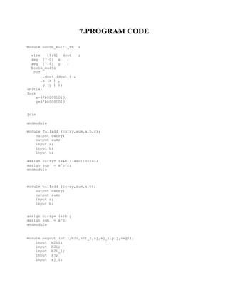 7.PROGRAM CODE
module booth_multi_tb ;
wire [15:0] dout ;
reg [7:0] x ;
reg [7:0] y ;
booth_multi
DUT (
.dout (dout ) ,
.x (x ) ,
.y (y ) );
initial
fork
x=8'b00001010;
y=8'b00001010;
join
endmodule
module fulladd (carry,sum,a,b,c);
output carry;
output sum;
input a;
input b;
input c;
assign carry= (a&b)|(a&c)|(c|a);
assign sum = a^b^c;
endmodule
module halfadd (carry,sum,a,b);
output carry;
output sum;
input a;
input b;
assign carry= (a&b);
assign sum = a^b;
endmodule
module negout (b2i1,b2i,b2i_1,aj,aj_1,pij,negi);
input b2i1;
input b2i;
input b2i_1;
input aj;
input aj_1;
 