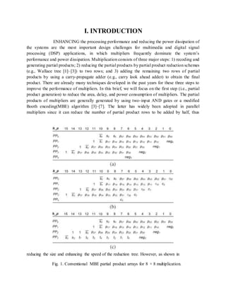 I. INTRODUCTION
ENHANCING the processing performance and reducing the power dissipation of
the systems are the most important design challenges for multimedia and digital signal
processing (DSP) applications, in which multipliers frequently dominate the system’s
performance and power dissipation. Multiplication consists of three major steps: 1) recoding and
generating partial products; 2) reducing the partial products by partial product reduction schemes
(e.g., Wallace tree [1]–[3]) to two rows; and 3) adding the remaining two rows of partial
products by using a carry-propagate adder (e.g., carry look ahead adder) to obtain the final
product. There are already many techniques developed in the past years for these three steps to
improve the performance of multipliers. In this brief, we will focus on the first step (i.e., partial
product generation) to reduce the area, delay, and power consumption of multipliers. The partial
products of multipliers are generally generated by using two-input AND gates or a modified
Booth encoding(MBE) algorithm [3]–[7]. The latter has widely been adopted in parallel
multipliers since it can reduce the number of partial product rows to be added by half, thus
reducing the size and enhancing the speed of the reduction tree. However, as shown in
Fig. 1. Conventional MBE partial product arrays for 8 × 8 multiplication.
 