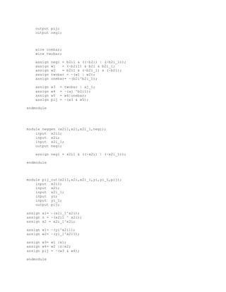 output pij;
output negi;
wire onebar;
wire twobar;
assign negi = b2i1 & ((~b2i) | (~b2i_1));
assign w1 = (~b2i1) & b2i & b2i_1;
assign w2 = b2i1 & (~b2i_1) & (~b2i);
assign twobar = ~(w1 | w2);
assign onebar= ~(b2i^b2i_1);
assign w3 = twobar | aj_1;
assign w4 = ~(aj ^b2i1);
assign w5 = w4|onebar;
assign pij = ~(w3 & w5);
endmodule
module neggen (x2i1,x2i,x2i_1,negi);
input x2i1;
input x2i;
input x2i_1;
output negi;
assign negi = x2i1 & ((~x2i) | (~x2i_1));
endmodule
module pij_out(x2i1,x2i,x2i_1,yi,yi_1,pij);
input x2i1;
input x2i;
input x2i_1;
input yi;
input yi_1;
output pij;
assign x1= ~(x2i_1^x2i);
assign z = ~(x2i1 ^ x2i);
assign x2 = x2i_1^x2i;
assign w1= ~(yi^x2i1);
assign w2= ~(yi_1^x2i1);
assign w3= w1 |x1;
assign w4= w2 |z|x2;
assign pij = ~(w3 & w4);
endmodule
 
