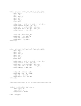 module pij_out1 (x2i1,x2i,x2i_1,yi,yi_1,pij);
input x2i1;
input x2i;
input x2i_1;
input yi;
input yi_1;
output pij;
assign negi = x2i1 & ((~x2i) | (~x2i_1));
assign onebar = ~(x2i^ x2i_1);
assign w1= ((~x2i1)& x2i & x2i_1);
assign w2= (x2i1& (~x2i) &(~x2i_1));
assign twobar = ~(w1|w2);
assign w3 = twobar|yi_1;
assign w4 = ~(yi^x2i1);
assign w5 = onebar|w4;
assign pij = ~(w3&w4);
endmodule
module pij_out2 (x2i1,x2i,x2i_1,yi,yi_1,pij);
input x2i1;
input x2i;
input x2i_1;
input yi;
input yi_1;
output pij;
assign negi = x2i1 & ((~x2i) | (~x2i_1));
assign onebar = (x2i^ x2i_1);
assign w1= ((~x2i1)& x2i & x2i_1);
assign w2= (x2i1& (~x2i) &(~x2i_1));
assign twobar = (w1|w2);
assign w3 = onebar & yi;
assign w4 = yi_1 & twobar;
assign w5 = ~(w3|w4);
assign pij = ~(w5^negi);
endmodule
//------------------ Y x X -----------------------//
module booth_multi (x,y,dout);
input [7:0] y;
input [7:0] x;
output[15:0] dout;
wire [7:0]pp1;
 