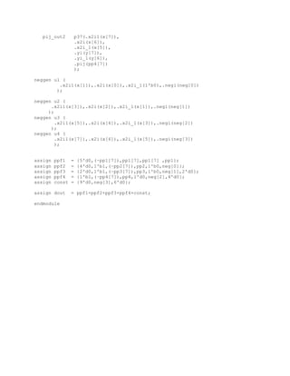 pij_out2 p37(.x2i1(x[7]),
.x2i(x[6]),
.x2i_1(x[5]),
.yi(y[7]),
.yi_1(y[6]),
.pij(pp4[7])
);
neggen u1 (
.x2i1(x[1]),.x2i(x[0]),.x2i_1(1'b0),.negi(neg[0])
);
neggen u2 (
.x2i1(x[3]),.x2i(x[2]),.x2i_1(x[1]),.negi(neg[1])
);
neggen u3 (
.x2i1(x[5]),.x2i(x[4]),.x2i_1(x[3]),.negi(neg[2])
);
neggen u4 (
.x2i1(x[7]),.x2i(x[6]),.x2i_1(x[5]),.negi(neg[3])
);
assign ppf1 = {5'd0,(~pp1[7]),pp1[7],pp1[7] ,pp1};
assign ppf2 = {4'd0,1'b1,(~pp2[7]),pp2,1'b0,neg[0]};
assign ppf3 = {2'd0,1'b1,(~pp3[7]),pp3,1'b0,neg[1],2'd0};
assign ppf4 = {1'b1,(~pp4[7]),pp4,1'd0,neg[2],4'd0};
assign const = {9'd0,neg[3],6'd0};
assign dout = ppf1+ppf2+ppf3+ppf4+const;
endmodule
 