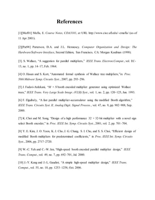 References
[1][Maf01] Mafla, E. Course Notes, CDA3101, at URL http://www.cise.ufl.edu/~emafla/ (as-of
11 Apr 2001).
[2][Pat98] Patterson, D.A. and J.L. Hennesey. Computer Organization and Design: The
Hardware/Software Interface, Second Edition, San Francisco, CA: Morgan Kaufman (1998).
[3]. S. Wallace, “A suggestion for parallel multipliers,” IEEE Trans. Electron.Comput., vol. EC-
13, no. 1, pp. 14–17, Feb. 1964.
[4] O. Hasan and S. Kort, “Automated formal synthesis of Wallace tree multipliers,”in Proc.
50th Midwest Symp. Circuits Syst., 2007, pp. 293–296.
[5] J. Fadavi-Ardekani, “M × N booth encoded multiplier generator using optimized Wallace
trees,” IEEE Trans. Very Large Scale Integr. (VLSI) Syst., vol. 1, no. 2, pp. 120–125, Jun. 1993.
[6] F. Elguibaly, “A fast parallel multiplier-accumulator using the modified Booth algorithm,”
IEEE Trans. Circuits Syst. II, Analog Digit. Signal Process., vol. 47, no. 9, pp. 902–908, Sep.
2000.
[7] K. Choi and M. Song, “Design of a high performance 32 × 32-bit multiplier with a novel sign
select Booth encoder,” in Proc. IEEE Int. Symp. Circuits Syst., 2001, vol. 2, pp. 701–704.
[8] Y. E. Kim, J. O. Yoon, K. J. Cho, J. G. Chung, S. I. Cho, and S. S. Choi, “Efficient design of
modified Booth multipliers for predetermined coefficients,” in Proc. IEEE Int. Symp. Circuits
Syst., 2006, pp. 2717–2720.
[9] W.-C. Yeh and C.-W. Jen, “High-speed booth encoded parallel multiplier design,” IEEE
Trans. Comput., vol. 49, no. 7, pp. 692–701, Jul. 2000.
[10] J.-Y. Kang and J.-L. Gaudiot, “A simple high-speed multiplier design,” IEEE Trans.
Comput., vol. 55, no. 10, pp. 1253–1258, Oct. 2006.
 