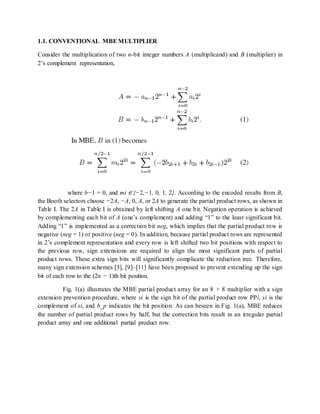 1.1. CONVENTIONAL MBEMULTIPLIER
Consider the multiplication of two n-bit integer numbers A (multiplicand) and B (multiplier) in
2’s complement representation,
where b−1 = 0, and mi ∈ {−2,−1, 0, 1, 2}. According to the encoded results from B,
the Booth selectors choose −2A, −A, 0, A, or 2A to generate the partial product rows, as shown in
Table I. The 2A in Table I is obtained by left shifting A one bit. Negation operation is achieved
by complementing each bit of A (one’s complement) and adding “1” to the least significant bit.
Adding “1” is implemented as a correction bit neg, which implies that the partial product row is
negative (neg = 1) or positive (neg = 0). In addition, because partial product rows are represented
in 2’s complement representation and every row is left shifted two bit positions with respect to
the previous row, sign extensions are required to align the most significant parts of partial
product rows. These extra sign bits will significantly complicate the reduction tree. Therefore,
many sign extension schemes [3], [9]–[11] have been proposed to prevent extending up the sign
bit of each row to the (2n − 1)th bit position.
Fig. 1(a) illustrates the MBE partial product array for an 8 × 8 multiplier with a sign
extension prevention procedure, where si is the sign bit of the partial product row PPi, si is the
complement of si, and b_p indicates the bit position. As can beseen in Fig. 1(a), MBE reduces
the number of partial product rows by half, but the correction bits result in an irregular partial
product array and one additional partial product row.
 
