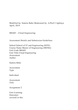Modified by: Samira Baho Moderated by: A/Prof J Agbinya
April, 2019
ME605 – Cloud Engineering
Assessment Details and Submission Guidelines
School School of IT and Engineering (SITE)
Course Name Master of Engineering (MENG)
Unit Code ME605
Unit Title Cloud Engineering
Assessment
Author
Samira Baho
Assessment
Type
Individual
Assessment
Title
Assignment 2
Unit Learning
Outcomes
covered in this
 