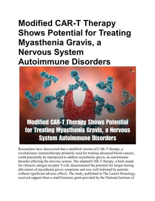 Modified CAR-T Therapy
Shows Potential for Treating
Myasthenia Gravis, a
Nervous System
Autoimmune Disorders
Researchers have discovered that a modified version of CAR-T therapy, a
revolutionary immunotherapy primarily used for treating advanced blood cancers,
could potentially be repurposed to address myasthenia gravis, an autoimmune
disorder affecting the nervous system. The adapted CAR-T therapy, which stands
for chimeric antigen receptor T-cell, demonstrated the potential for longer-lasting
alleviation of myasthenia gravis symptoms and was well-tolerated by patients
without significant adverse effects. The study, published in The Lancet Neurology,
received support from a small business grant provided by the National Institute of
 