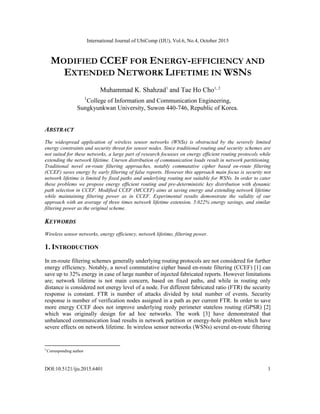 International Journal of UbiComp (IJU), Vol.6, No.4, October 2015
DOI:10.5121/iju.2015.6401 1
MODIFIED CCEF FOR ENERGY-EFFICIENCY AND
EXTENDED NETWORK LIFETIME IN WSNS
Muhammad K. Shahzad1
and Tae Ho Cho1, 2
1
College of Information and Communication Engineering,
Sungkyunkwan University, Suwon 440-746, Republic of Korea.
ABSTRACT
The widespread application of wireless sensor networks (WNSs) is obstructed by the severely limited
energy constraints and security threat for sensor nodes. Since traditional routing and security schemes are
not suited for these networks, a large part of research focusses on energy efficient routing protocols while
extending the network lifetime. Uneven distribution of communication loads result in network partitioning.
Traditional novel en-route filtering approaches, notably commutative cipher based en-route filtering
(CCEF) saves energy by early filtering of false reports. However this approach main focus is security not
network lifetime is limited by fixed paths and underlying routing not suitable for WSNs. In order to cater
these problems we propose energy efficient routing and pre-deterministic key distribution with dynamic
path selection in CCEF. Modified CCEF (MCCEF) aims at saving energy and extending network lifetime
while maintaining filtering power as in CCEF. Experimental results demonstrate the validity of our
approach with an average of three times network lifetime extension, 5.022% energy savings, and similar
filtering power as the original scheme.
KEYWORDS
Wireless sensor networks, energy efficiency, network lifetime, filtering power.
1. INTRODUCTION
In en-route filtering schemes generally underlying routing protocols are not considered for further
energy efficiency. Notably, a novel commutative cipher based en-route filtering (CCEF) [1] can
save up to 32% energy in case of large number of injected fabricated reports. However limitations
are; network lifetime is not main concern, based on fixed paths, and while in routing only
distance is considered not energy level of a node. For different fabricated ratio (FTR) the security
response is constant. FTR is number of attacks divided by total number of events. Security
response is number of verification nodes assigned in a path as per current FTR. In order to save
more energy CCEF does not improve underlying reedy perimeter stateless routing (GPSR) [2]
which was originally design for ad hoc networks. The work [3] have demonstrated that
unbalanced communication load results in network partition or energy-hole problem which have
severe effects on network lifetime. In wireless sensor networks (WSNs) several en-route filtering
2
Corresponding author
 