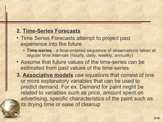 3-14
2. Time-Series Forecasts
• Time Series Forecasts attempt to project past
experience into the future
– Time-series - a time-ordered sequence of observations taken at
regular time intervals (hourly, daily, weekly, annually)
• Assume that future values of the time-series can be
estimated from past values of the time-series
3. Associative models use equations that consist of one
or more explanatory variables that can be used to
predict demand. For ex. Demand for paint might be
related to variables such as price, amount spent on
advertising, specific characteristics of the paint such as
its drying time or ease of cleanup
 