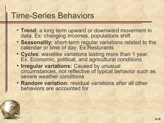 3-15
Time-Series Behaviors
• Trend: a long term upward or downward movement in
data. Ex: changing incomes, populations shift
• Seasonality: short-term regular variations related to the
calendar or time of day. Ex:Resturants
• Cycles: wavelike variations lasting more than 1 year.
Ex. Economic, political, and agricultural conditions
• Irregular variations: Caused by unusual
circumstances, not reflective of typical behavior such as
severe weather conditions
• Random variation: residual variations after all other
behaviors are accounted for
 