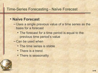 3-16
Time-Series Forecasting - Naïve Forecast
• Naïve Forecast
– Uses a single previous value of a time series as the
basis for a forecast
• The forecast for a time period is equal to the
previous time period’s value
– Can be used when
• The time series is stable
• There is a trend
• There is seasonality
 
