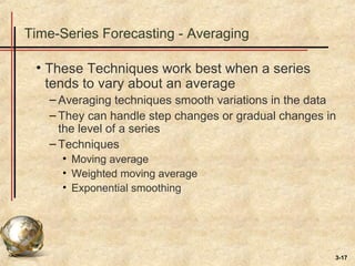 3-17
Time-Series Forecasting - Averaging
• These Techniques work best when a series
tends to vary about an average
– Averaging techniques smooth variations in the data
– They can handle step changes or gradual changes in
the level of a series
– Techniques
• Moving average
• Weighted moving average
• Exponential smoothing
 