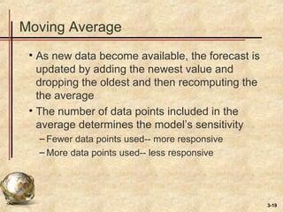 3-19
Moving Average
• As new data become available, the forecast is
updated by adding the newest value and
dropping the oldest and then recomputing the
the average
• The number of data points included in the
average determines the model’s sensitivity
– Fewer data points used-- more responsive
– More data points used-- less responsive
 