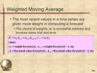 3-20
Weighted Moving Average
• The most recent values in a time series are
given more weight in computing a forecast
– The choice of weights, w, is somewhat arbitrary and
involves some trial and error
Ft =wnAt−n +wn−1At−(n−1) +...+w1At−1
where
wt =weightforperiodt, wt−1 =weightforperiodt−1, etc.
At =theactualvalueforperiodt, At−1 =theactualvalueforperiodt−1, etc.
 